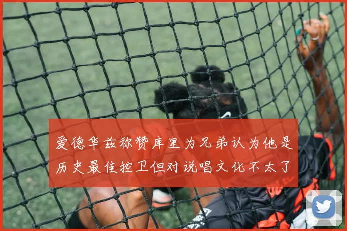 爱德华兹称赞库里为兄弟认为他是历史最佳控卫但对说唱文化不太了解