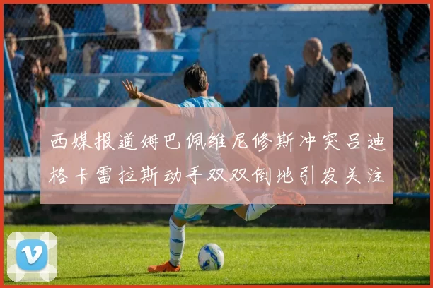 西媒报道姆巴佩维尼修斯冲突吕迪格卡雷拉斯动手双双倒地引发关注