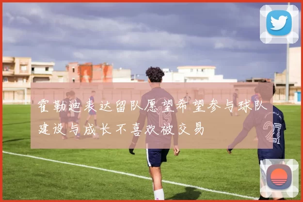 霍勒迪表达留队愿望希望参与球队建设与成长不喜欢被交易