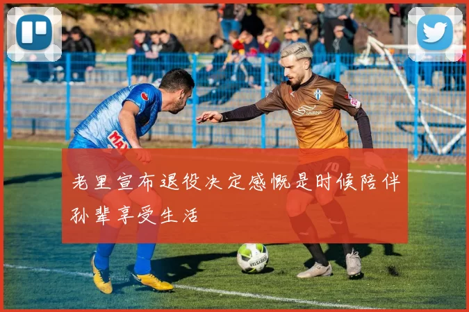 老里宣布退役决定感慨是时候陪伴孙辈享受生活