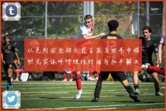 以色列安全部长直言亚马尔手中旗帜无实体呼吁理性对话与和平解决方案