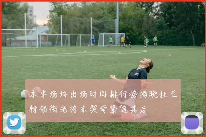 本季场均出场时间排行榜揭晓杜兰特领衔老将东契奇紧随其后