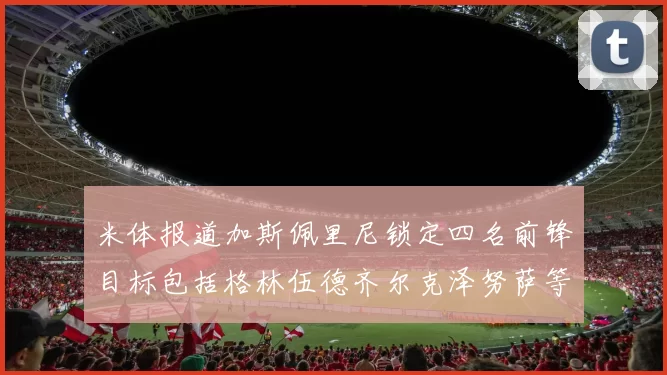 米体报道加斯佩里尼锁定四名前锋目标包括格林伍德齐尔克泽努萨等人