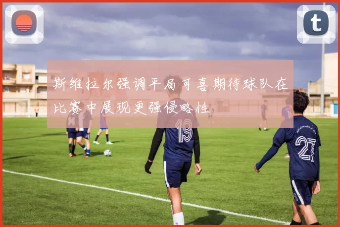 斯维拉尔强调平局可喜期待球队在比赛中展现更强侵略性