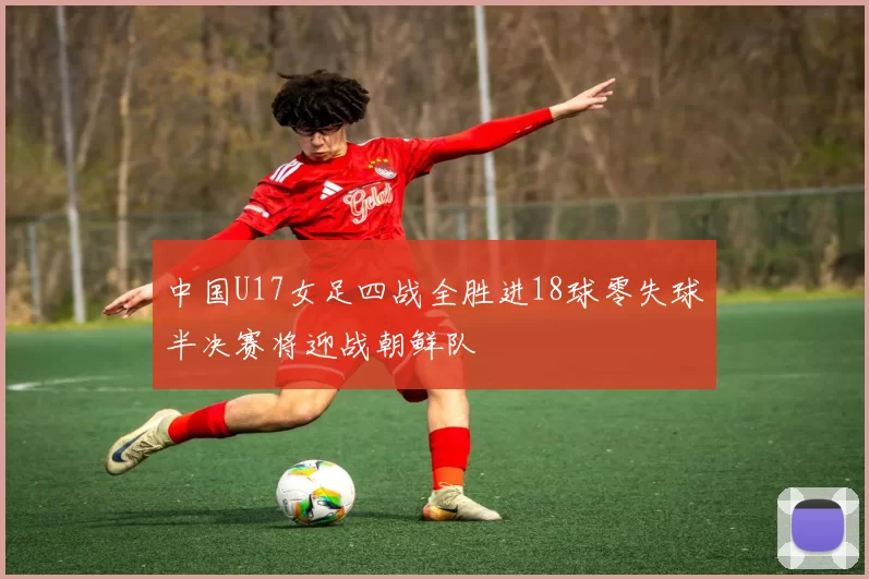 中国U17女足四战全胜进18球零失球半决赛将迎战朝鲜队