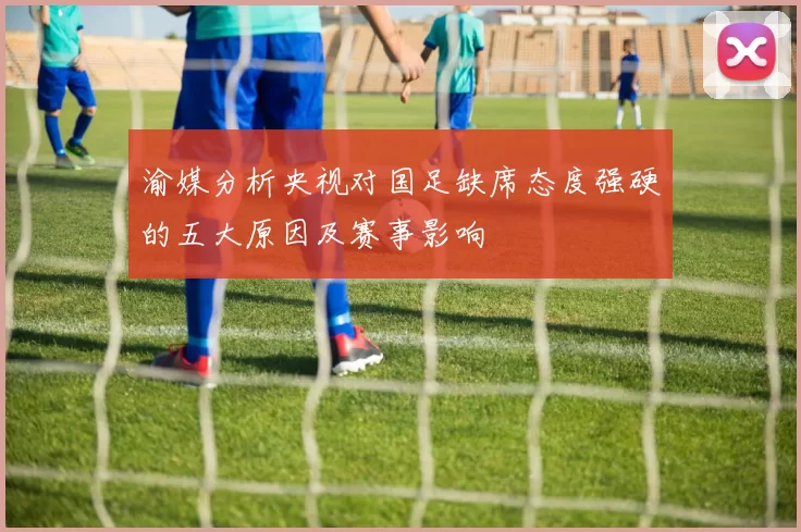 渝媒分析央视对国足缺席态度强硬的五大原因及赛事影响