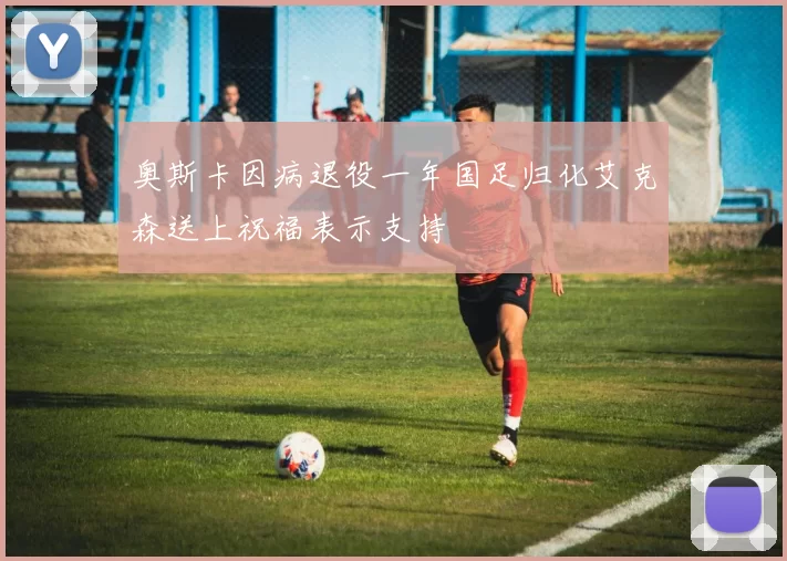 奥斯卡因病退役一年国足归化艾克森送上祝福表示支持