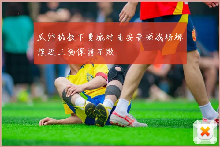 瓜帅执教下曼城对南安普顿战绩辉煌近三场保持不败