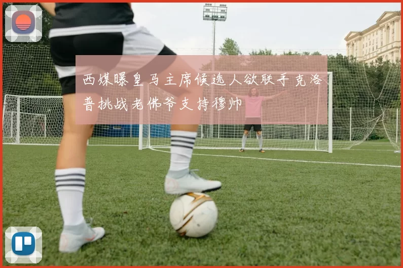 西媒曝皇马主席候选人欲联手克洛普挑战老佛爷支持穆帅
