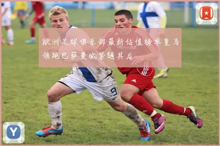 欧洲足球俱乐部最新估值榜单皇马领跑巴萨曼城紧随其后