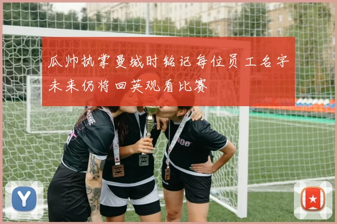 瓜帅执掌曼城时铭记每位员工名字未来仍将回英观看比赛