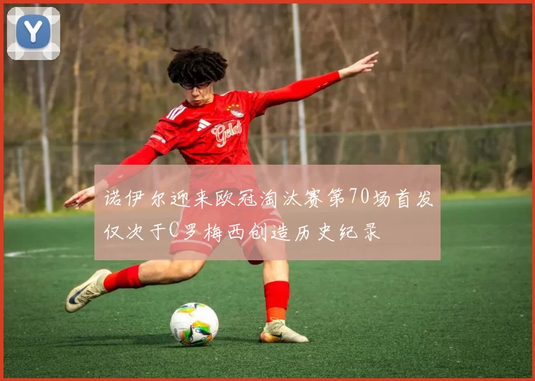诺伊尔迎来欧冠淘汰赛第70场首发仅次于C罗梅西创造历史纪录