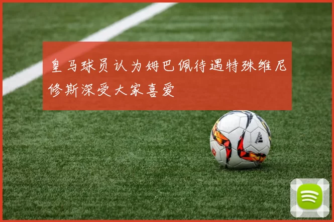 皇马球员认为姆巴佩待遇特殊维尼修斯深受大家喜爱