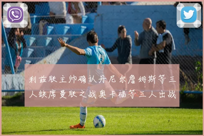 利兹联主帅确认丹尼尔詹姆斯等三人缺席曼联之战奥卡福等三人出战存疑
